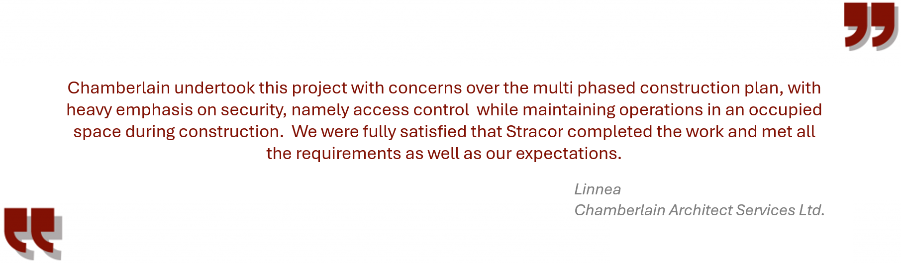 Testimonial from Chamberlain “Chamberlain undertook this project with concerns over the multi phased construction plan, with heavy emphasis on security, namely access control while maintaining operations in an occupied space during construction. We were fully satisfied that Stracor completed the work and met all the requirements as well as our expectations”.