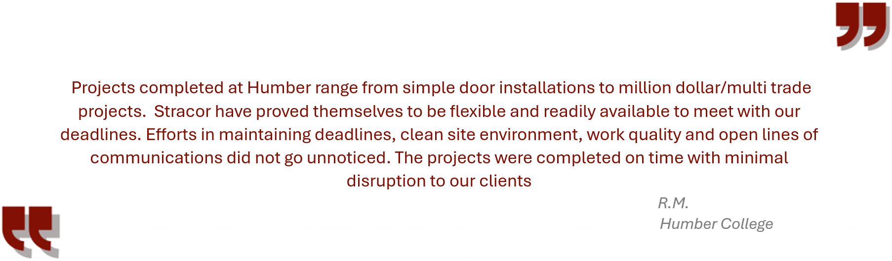 Testimonial from Humber College “Projects completed at Humber range from simple door installations to million dollar/multi trade projects. Stracor have proved themselves to be flexible and readily available to meet with our deadlines. Efforts in maintaining deadlines, clean site environment, work quality and open lines of communications did not go unnoticed. The projects were completed on time with minimal disruption to our clients.”