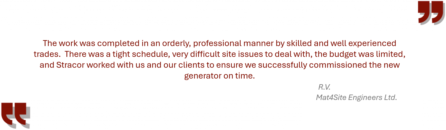 Testimonial from Mat4Site “The work was completed in an orderly, professional manner by skilled and well experienced trades. There was a tight schedule, very difficult site issues to deal with, the budget was limited, and Stracor worked with us and our clients to ensure we successfully commissioned the new generator on time.”