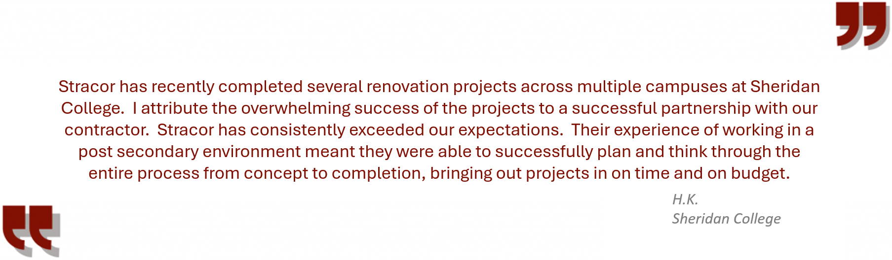 Testimonial from Sheridan College “Stracor has recently completed several renovation projects across multiple campuses at Sheridan College. I attribute the overwhelming success of the projects to a successful partnership with our contractor. Stracor has consistently exceeded our expectations. Their experience of working in a post secondary environment meant they were able to successfully plan and think through the entire process from concept to completion, bringing out projects in on time and on budget.”