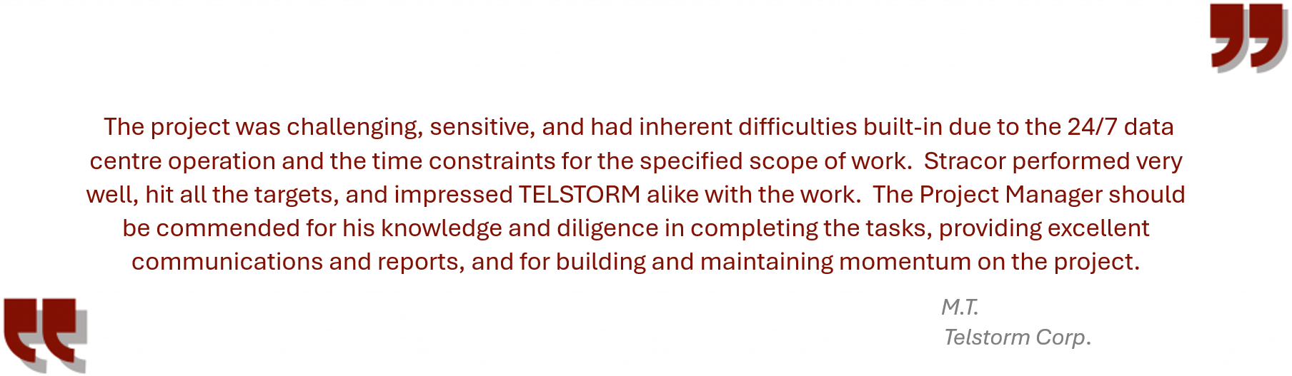 Testimonial from Telstorm “The project was challenging, sensitive, and had inherent difficulties built-in due to the 24/7 data centre operation and the time constraints for the specified scope of work. Stracor performed very well, hit all the targets, and impressed TELSTORM alike with the work. The Project Manager should be commended for his knowledge and diligence in completing the tasks, providing excellent communications and reports, and for building and maintaining momentum on the project.”